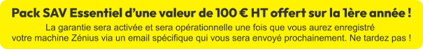 Pack SAV Essentiel d'une valeur de 100 € ht offert sur la 1ère année ! La garantie sera activée et sera opérationnelle une fois que vous aurez enregistré votre machine Zénius via un email spécifique qui vous sera envoyé prochainement. Ne tardez pas !