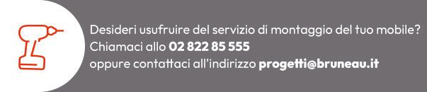 Servizio Montaggio Mobili: desideri usufruire del servizio di montaggio del tuo mobile? Chiama lo 02 822 85 555 oppure scrivi a progetti@bruneau.it